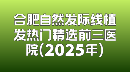 合肥自然发际线植发热门精选前三医院（2025年）
