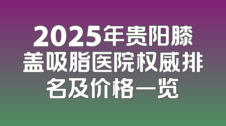 2025年贵阳膝盖吸脂医院权威排名及价格一览