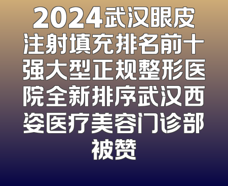 2024武汉眼皮注射填充排名前十强大型正规整形医院全新排序武汉西姿医疗美容门诊部被赞