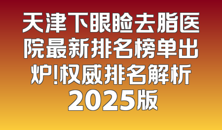 天津下眼睑去脂医院最新排名榜单出炉！权威排名解析 2025版