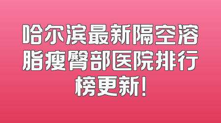 哈尔滨最新隔空溶脂瘦臀部医院排行榜更新！