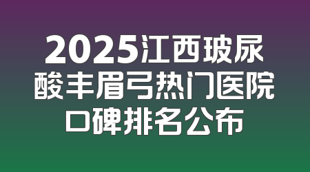2025江西玻尿酸丰眉弓热门医院口碑排名公布