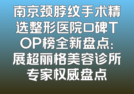 南京颈脖纹手术精选整形医院口碑TOP榜全新盘点：展超丽格美容诊所专家权威盘点