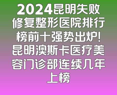 2024昆明失败修复整形医院排行榜前十强势出炉！昆明澳斯卡医疗美容门诊部连续几年上榜