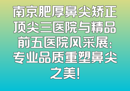 南京肥厚鼻尖矫正顶尖三医院与精品前五医院风采展：专业品质重塑鼻尖之美！