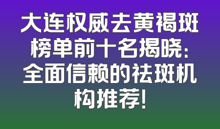 大连权威去黄褐斑榜单前十名揭晓：全面信赖的祛斑机构推荐！