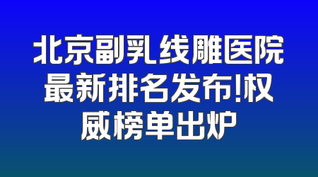 北京副乳线雕医院最新排名发布！权威榜单出炉