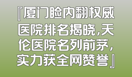 『厦门睑内翻权威医院排名揭晓，天伦医院名列前茅，实力获全网赞誉』