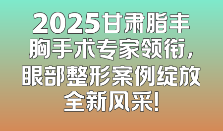 2025甘肃脂丰胸手术专家领衔，眼部整形案例绽放全新风采！