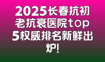 2025长春抗初老抗衰医院top5权威排名新鲜出炉！