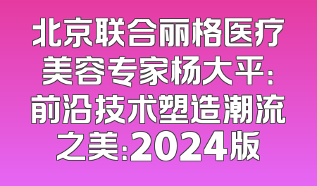 北京联合丽格医疗美容专家杨大平：前沿技术塑造潮流之美：2024版
