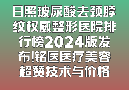 日照玻尿酸去颈脖纹权威整形医院排行榜2024版发布！铭医医疗美容超赞技术与价格