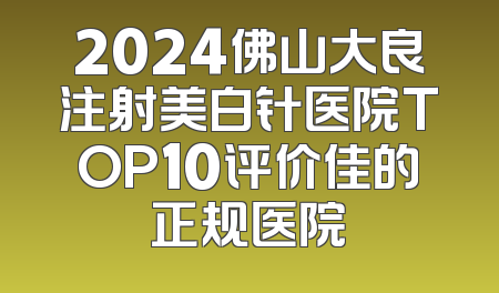 2024佛山大良注射美白针医院TOP10评价佳的正规医院