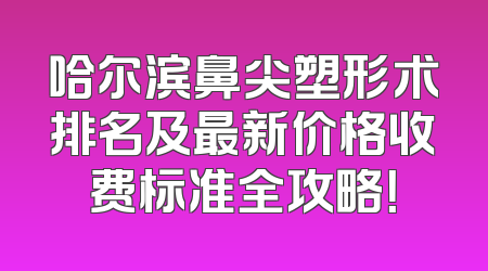 哈尔滨鼻尖塑形术排名及最新价格收费标准全攻略！