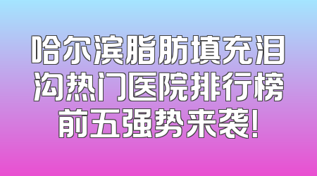 哈尔滨脂肪填充泪沟热门医院排行榜前五强势来袭！