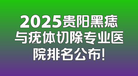 2025贵阳黑痣与疣体切除专业医院排名公布！