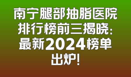 南宁腿部抽脂医院排行榜前三揭晓：最新2024榜单出炉！