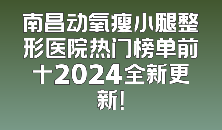 南昌动氧瘦小腿整形医院热门榜单前十2024全新更新！