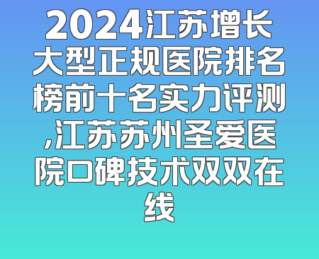 2024江苏增长大型正规医院排名榜前十名实力评测，江苏苏州圣爱医院口碑技术双双在线