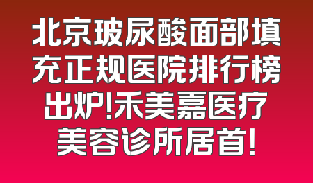 北京玻尿酸面部填充正规医院排行榜出炉！禾美嘉医疗美容诊所居首！