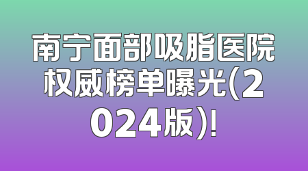 南宁面部吸脂医院权威榜单曝光（2024版）!