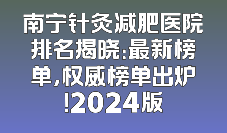 南宁针灸减肥医院排名揭晓：最新榜单，权威榜单出炉！2024版