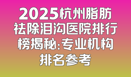 2025杭州脂肪祛除泪沟医院排行榜揭秘：专业机构排名参考