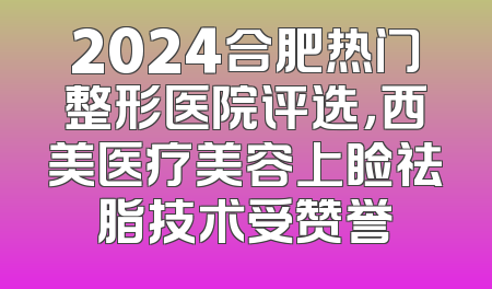 2024合肥热门整形医院评选，西美医疗美容上睑祛脂技术受赞誉