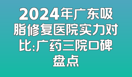 2024年广东吸脂修复医院实力对比：广药三院口碑盘点