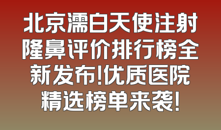 北京濡白天使注射隆鼻评价排行榜全新发布！优质医院精选榜单来袭！