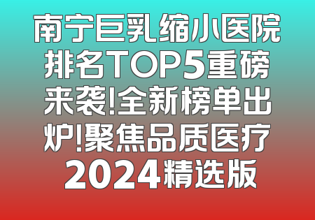 南宁巨乳缩小医院排名TOP5重磅来袭！全新榜单出炉！聚焦品质医疗 2024精选版