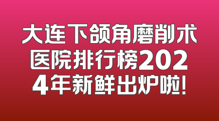 大连下颌角磨削术医院排行榜2024年新鲜出炉啦！