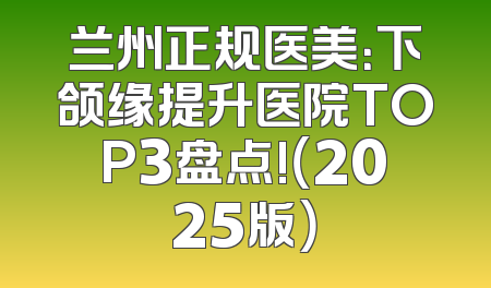 兰州正规医美：下颌缘提升医院TOP3盘点!（2025版）
