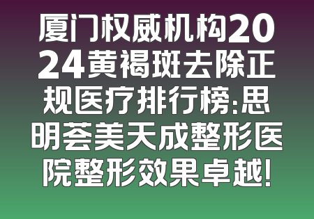 厦门权威机构2024黄褐斑去除正规医疗排行榜：思明荟美天成整形医院整形效果卓越！