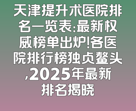 天津提升术医院排名一览表：最新权威榜单出炉！各医院排行榜独占鳌头，2025年最新排名揭晓