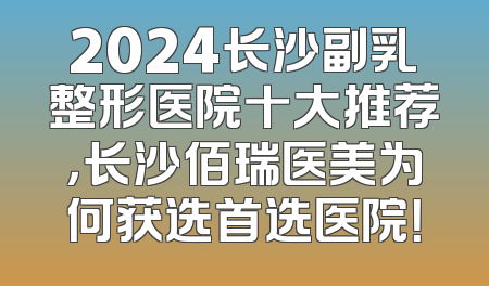 2024长沙副乳整形医院十大推荐，长沙佰瑞医美为何获选首选医院！