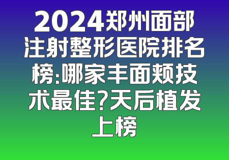 2024郑州面部注射整形医院排名榜：哪家丰面颊技术最佳？天后植发上榜