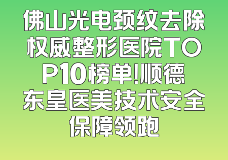 佛山光电颈纹去除权威整形医院TOP10榜单！顺德东皇医美技术安全保障领跑