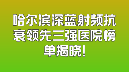 哈尔滨深蓝射频抗衰领先三强医院榜单揭晓！