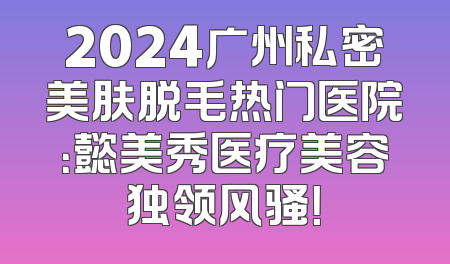 2024广州私密美肤脱毛热门医院：懿美秀医疗美容独领风骚！
