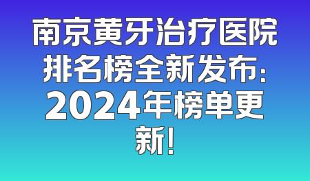 南京黄牙治疗医院排名榜全新发布：2024年榜单更新！