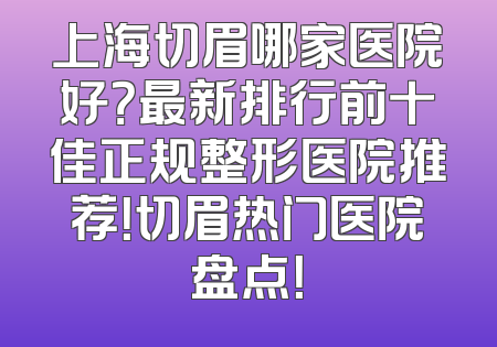 上海切眉哪家医院好？最新排行前十佳正规整形医院推荐！切眉热门医院盘点！