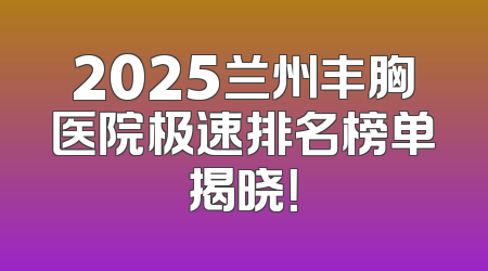2025兰州丰胸医院极速排名榜单揭晓！