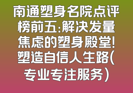 南通塑身名院点评榜前五：解决发量焦虑的塑身殿堂！塑造自信人生路（专业专注服务）