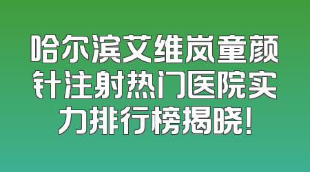 哈尔滨艾维岚童颜针注射热门医院实力排行榜揭晓！