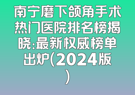 南宁磨下颌角手术热门医院排名榜揭晓：最新权威榜单出炉（2024版）
