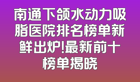 南通下颌水动力吸脂医院排名榜单新鲜出炉！最新前十榜单揭晓
