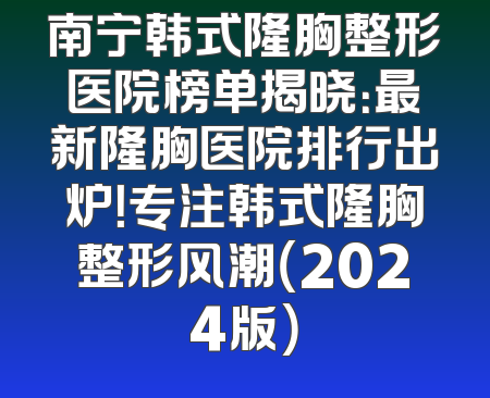 南宁韩式隆胸整形医院榜单揭晓：最新隆胸医院排行出炉！专注韩式隆胸整形风潮（2024版）