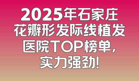 2025年石家庄花瓣形发际线植发医院TOP榜单，实力强劲！