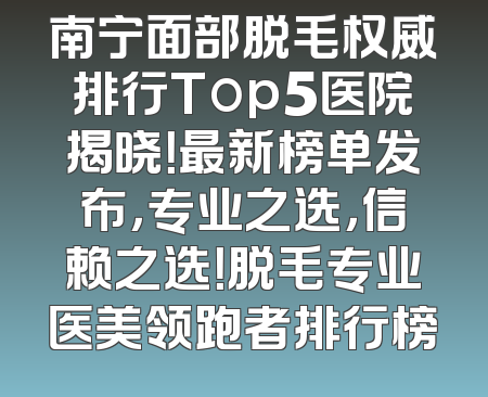 南宁面部脱毛权威排行Top5医院揭晓！最新榜单发布，专业之选，信赖之选！脱毛专业医美领跑者排行榜